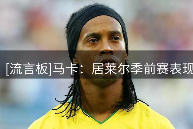 [流言板]马卡：居莱尔季前赛表现最佳，为竞争皇马首发占据有利位置